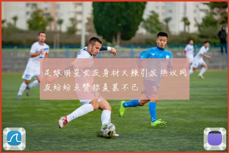 足球明星女友身材火辣引发热议网友纷纷点赞称羡慕不已
