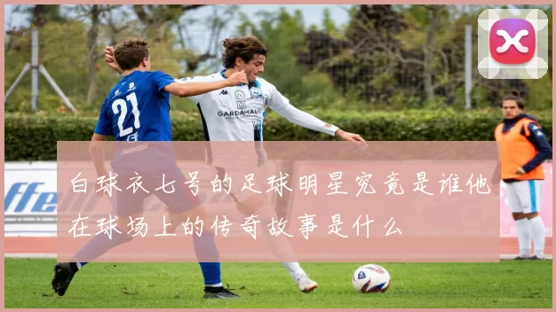 白球衣七号的足球明星究竟是谁他在球场上的传奇故事是什么