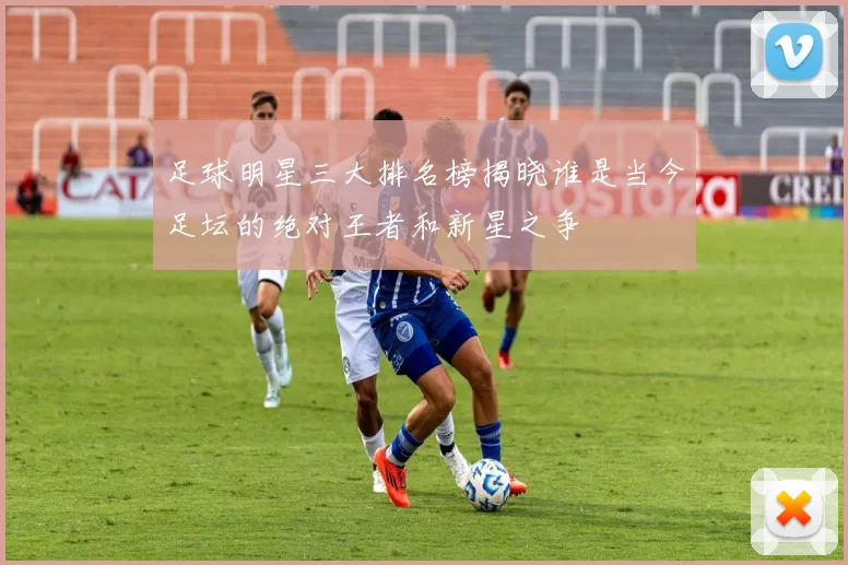 足球明星三大排名榜揭晓谁是当今足坛的绝对王者和新星之争