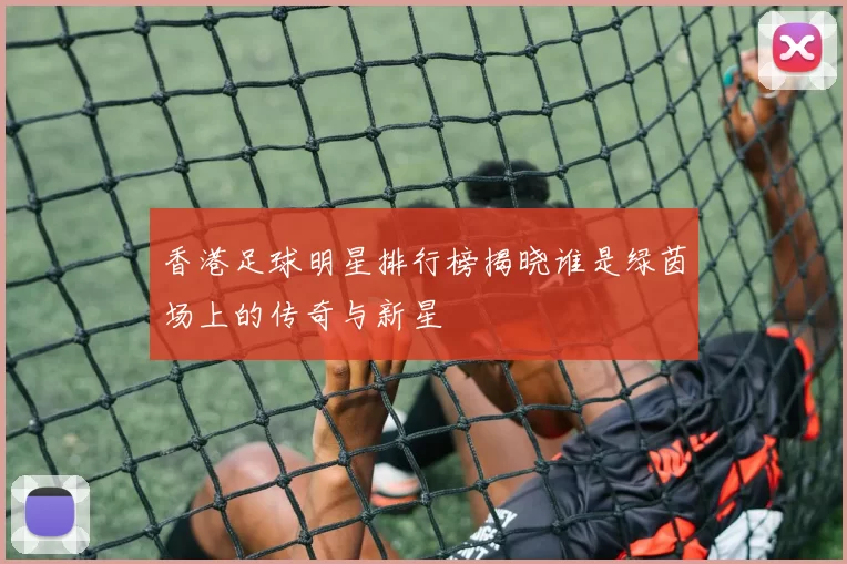 香港足球明星排行榜揭晓谁是绿茵场上的传奇与新星