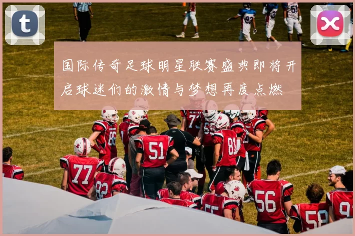 国际传奇足球明星联赛盛典即将开启球迷们的激情与梦想再度点燃