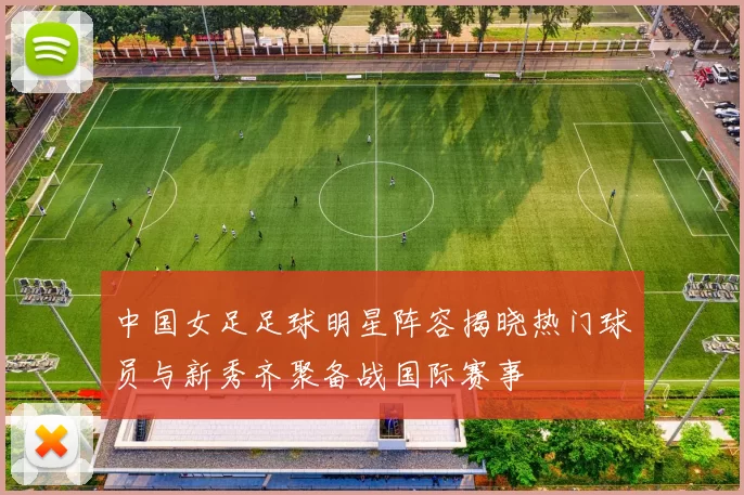 中国女足足球明星阵容揭晓热门球员与新秀齐聚备战国际赛事
