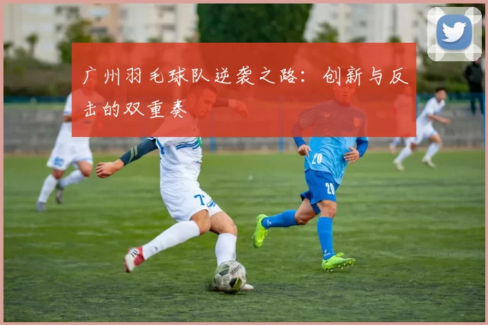 广州羽毛球队逆袭之路：创新与反击的双重奏