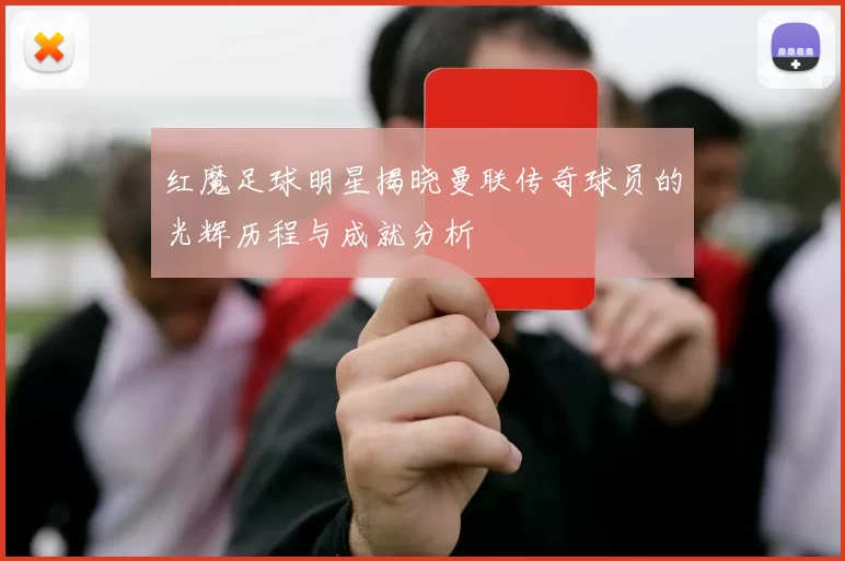 红魔足球明星揭晓曼联传奇球员的光辉历程与成就分析