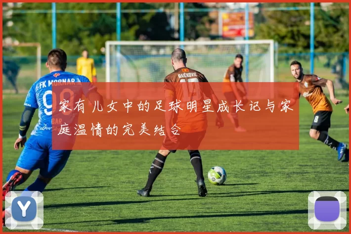 家有儿女中的足球明星成长记与家庭温情的完美结合
