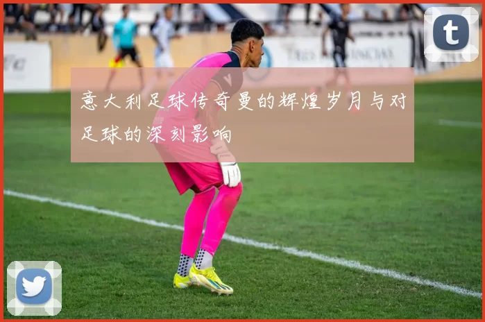 意大利足球传奇曼的辉煌岁月与对足球的深刻影响