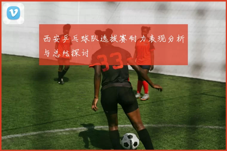 西安乒乓球队选拔赛耐力表现分析与总结探讨