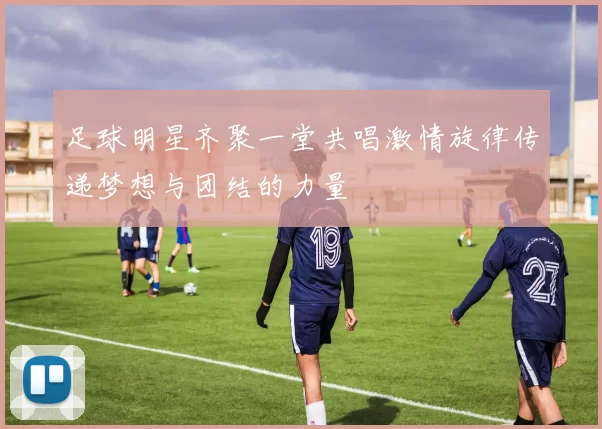 足球明星齐聚一堂共唱激情旋律传递梦想与团结的力量