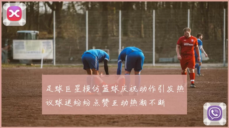 足球巨星模仿篮球庆祝动作引发热议球迷纷纷点赞互动热潮不断