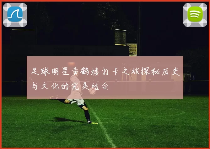 足球明星黄鹤楼打卡之旅探秘历史与文化的完美结合