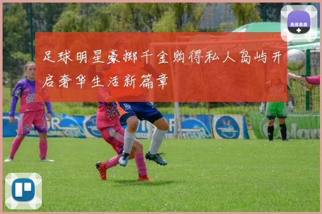 足球明星豪掷千金购得私人岛屿开启奢华生活新篇章