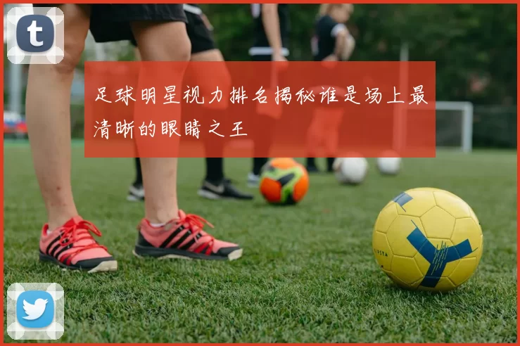 足球明星视力排名揭秘谁是场上最清晰的眼睛之王