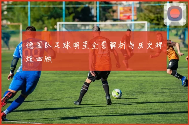 德国队足球明星全景解析与历史辉煌回顾