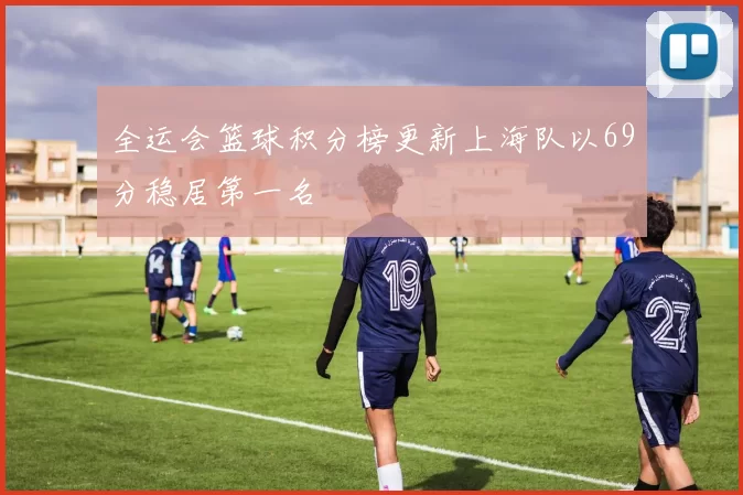全运会篮球积分榜更新上海队以69分稳居第一名