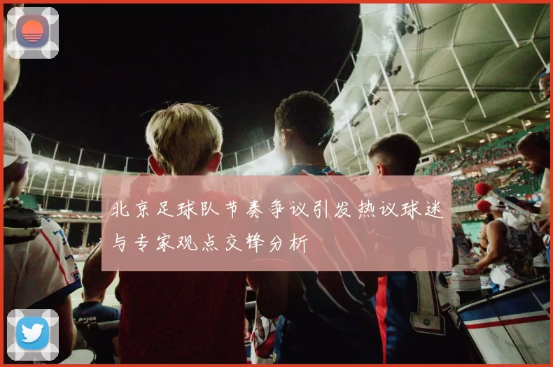 北京足球队节奏争议引发热议球迷与专家观点交锋分析