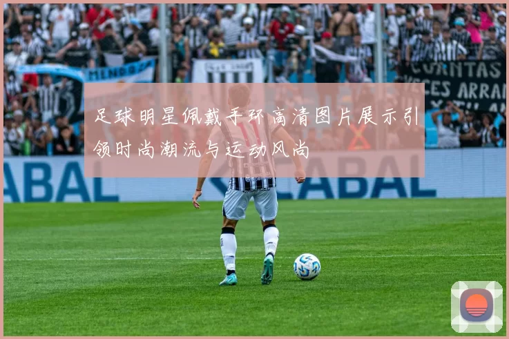 足球明星佩戴手环高清图片展示引领时尚潮流与运动风尚